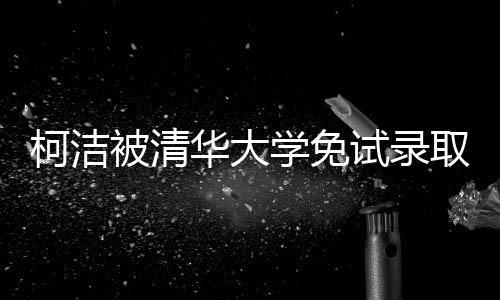 柯洁被清华大学免试录取 成清华大学2019级大一新生