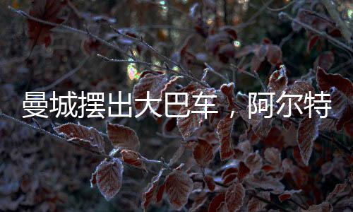 曼城摆出大巴车,阿尔特塔:师父你变了!