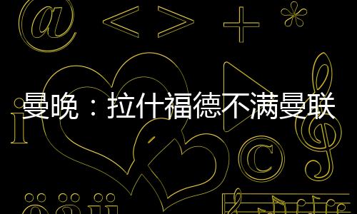 曼晚：拉什福德不满曼联没通知就把他放转会市场