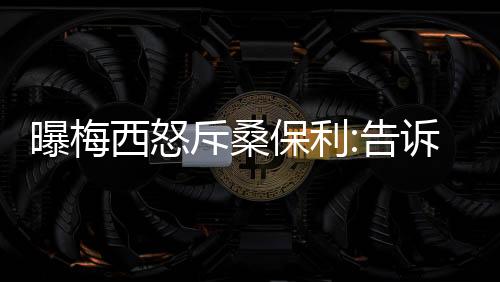 曝梅西怒斥桑保利:告诉大伙 我有没有指定谁入选?