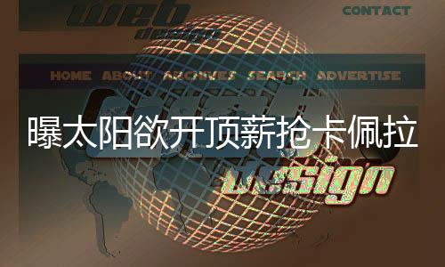 曝太阳欲开顶薪抢卡佩拉 美记:火箭不惜代价留他