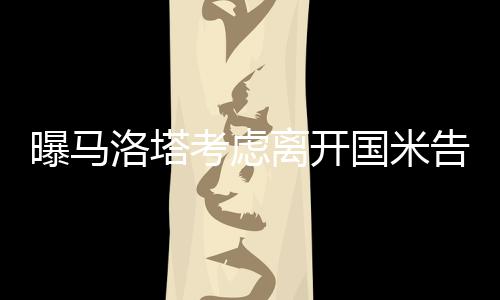 曝马洛塔考虑离开国米告别蓝黑军团 当时为什么来国米