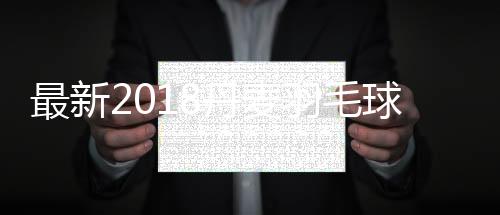 最新2018丹麦羽毛球公开赛国羽参赛名单和种子选手名单