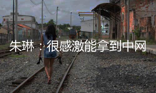 朱琳：很感激能拿到中网外卡出战比赛 难忘主场温暖