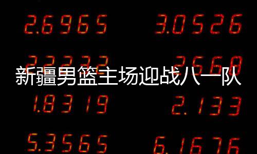 新疆男篮主场迎战八一队 周琦VS付豪核心对决比赛前瞻