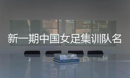 新一期中国女足集训队名单公布 将赴美参加邀请赛