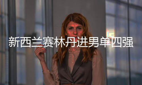 新西兰赛林丹进男单四强 女单两小花会师半决赛