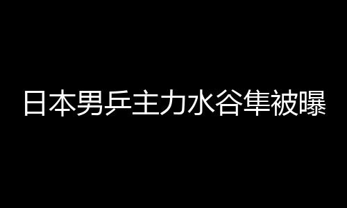 日本男乒主力水谷隼被曝婚内出轨 与陪酒女发生婚外情