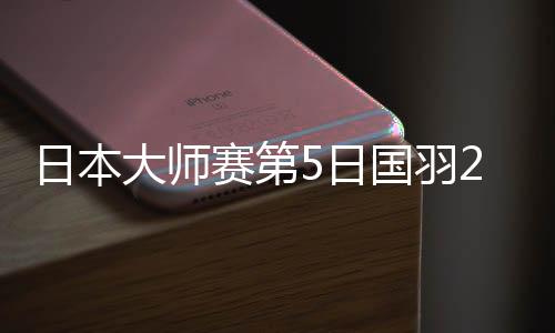 日本大师赛第5日国羽2胜2负 李诗沣胜安赛龙进决赛