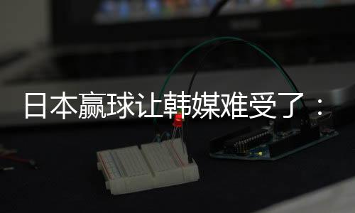 日本赢球让韩媒难受了:你们伤了韩国球迷自尊心