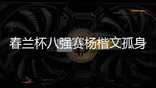 春兰杯八强赛杨楷文孤身晋级 半决赛对阵卞相壹
