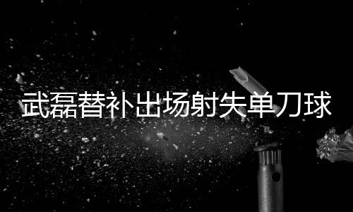 武磊替补出场射失单刀球 西甲“二年级生”数据尴尬