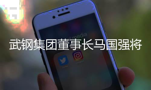 武钢集团董事长马国强将出任宝武钢铁集团董事长