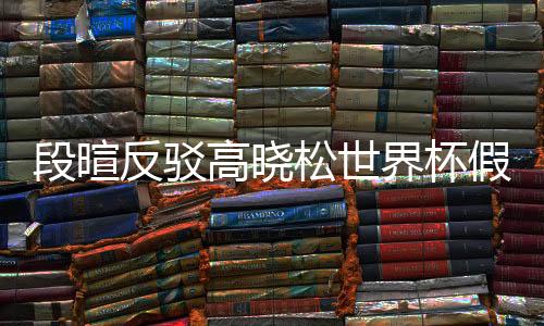 段暄反驳高晓松世界杯假球论：对足球无知 偏见和不尊重