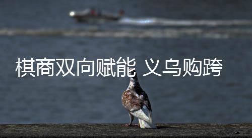 棋商双向赋能 义乌购跨界支持中日擂台赛40周年纪念赛