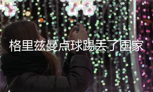 格里兹曼点球踢丢了国家队生涯第一个12码 妻子的错？