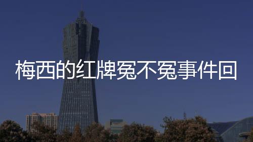 梅西的红牌冤不冤事件回顾 梅西到底有没有踢人脚踝?