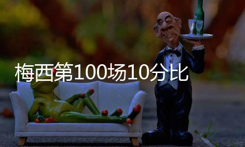 梅西第100场10分比赛数据被吹爆：一夜扮演了3大巨星