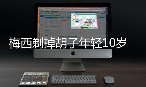 梅西剃掉胡子年轻10岁 少年感新造型令人眼前一亮