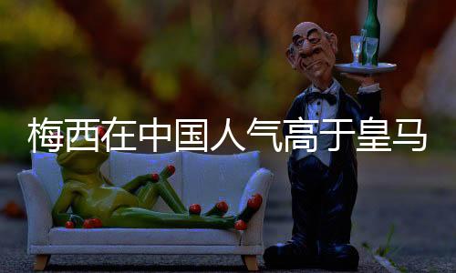 梅西在中国人气高于皇马和曼城两队总和？你怎么看