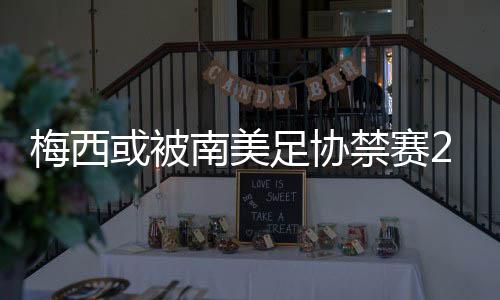 梅西或被南美足协禁赛2年原因:拒绝颁奖曝光足协内幕