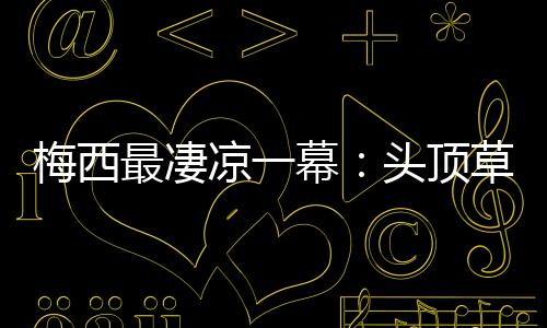 梅西最凄凉一幕:头顶草坪跪地不起真无力回天