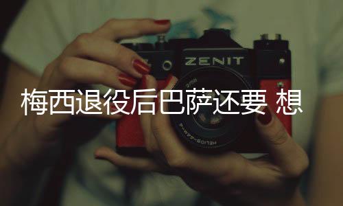 梅西退役后巴萨还要 想签终身合同但梅西想等等再谈