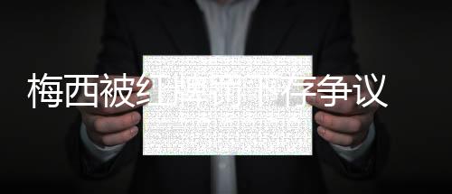 梅西被红牌罚下存争议 个人国家队的第二张红牌