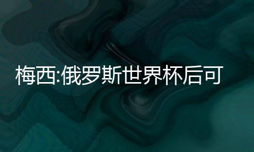 梅西:俄罗斯世界杯后可能告别阿根廷队