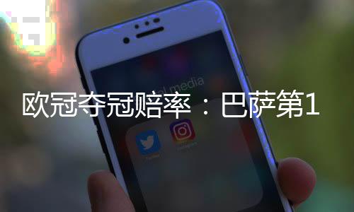 欧冠夺冠赔率：巴萨第1优势缩小 巴黎力压皇马