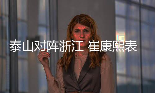 泰山对阵浙江 崔康熙表态争取赢球 回应如何限制王钰栋