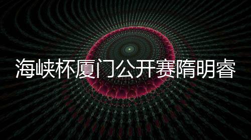 海峡杯厦门公开赛隋明睿逆转夺冠 金博并列第二