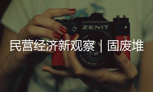 民营经济新观察｜固废堆里掘财富  粉煤灰“烧”出新产业