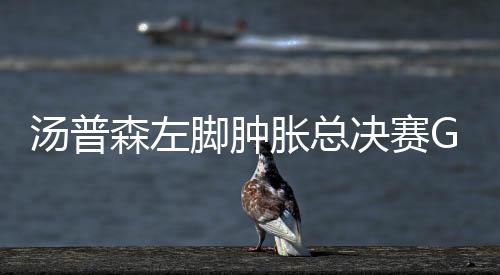 汤普森左脚肿胀总决赛G2出战成疑 汤神:我能出战