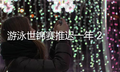 游泳世锦赛推迟一年 2021年游泳世锦赛时间地点介绍