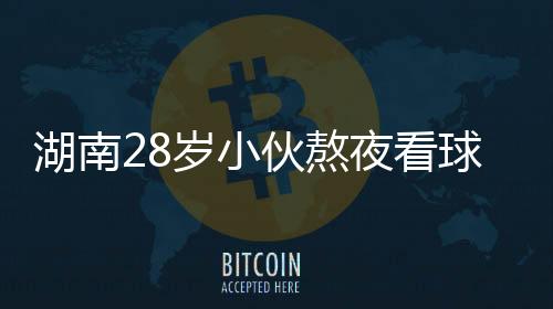 湖南28岁小伙熬夜看球猝死 谨防世界杯综合征