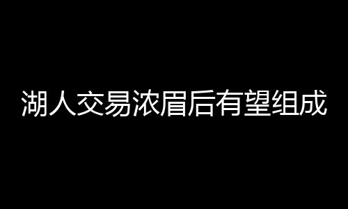 湖人交易浓眉后有望组成三巨头 欧文或是目标人选