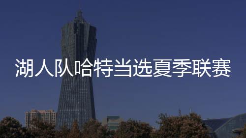 湖人队哈特当选夏季联赛MVP并领衔一阵 詹皇发信息祝贺