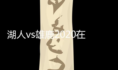 湖人vs雄鹿2020在线直播地址 双方历史交战记录数据分析