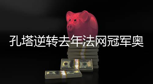 孔塔逆转去年法网冠军奥斯塔彭科 次轮将战阿扎伦卡