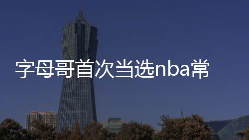 字母哥首次当选nba常规赛mvp最佳球员 个人数据成绩分析