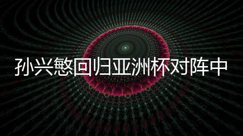 孙兴慜回归亚洲杯对阵中国 孙兴慜对于韩国有什么帮助