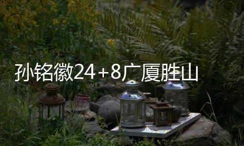 孙铭徽24+8广厦胜山东 崔永熙23分广州胜深圳