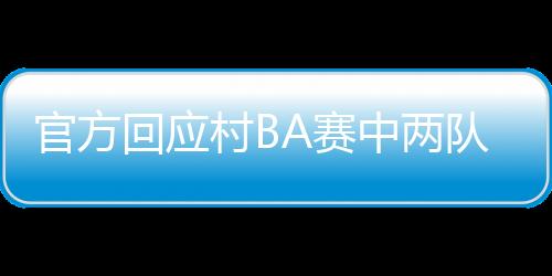 官方回应村BA赛中两队打架：赛后双方球员握手言和，互致歉意