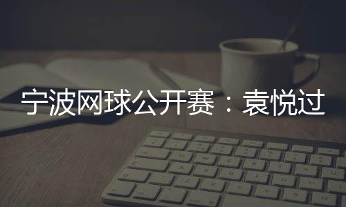 宁波网球公开赛：袁悦过首轮关 卡萨金娜将战普丁塞娃