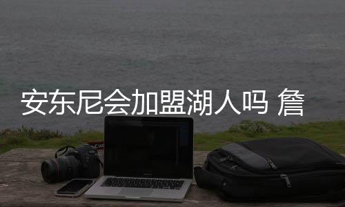 安东尼会加盟湖人吗 詹姆斯安东尼联手可能性分析