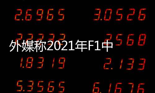 外媒称2021年F1中国站已取消 加拿大巴西大概率出局