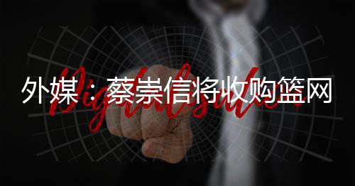 外媒：蔡崇信将收购篮网剩余51%股权 成新大老板