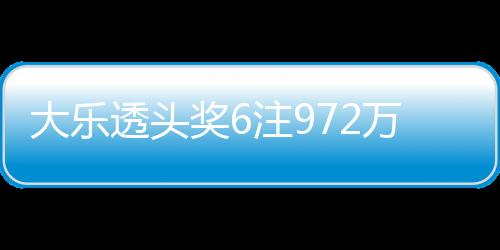 大乐透头奖6注972万3注追加 浙江或爆3500万大奖