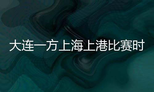 大连一方上海上港比赛时间调整 且开球时间提前半小时